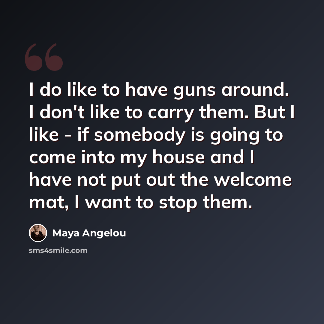 “I do like to have guns around. I don't like to carry them. But I like - if somebody is going to come into my house and I have not put out the welcome mat, I want to stop them.” quote by Maya Angelou