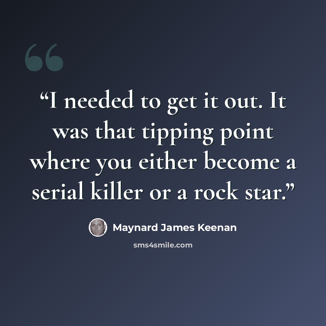 “I needed to get it out. It was that tipping point where you either become a serial killer or a rock star.” quote by Maynard James Keenan