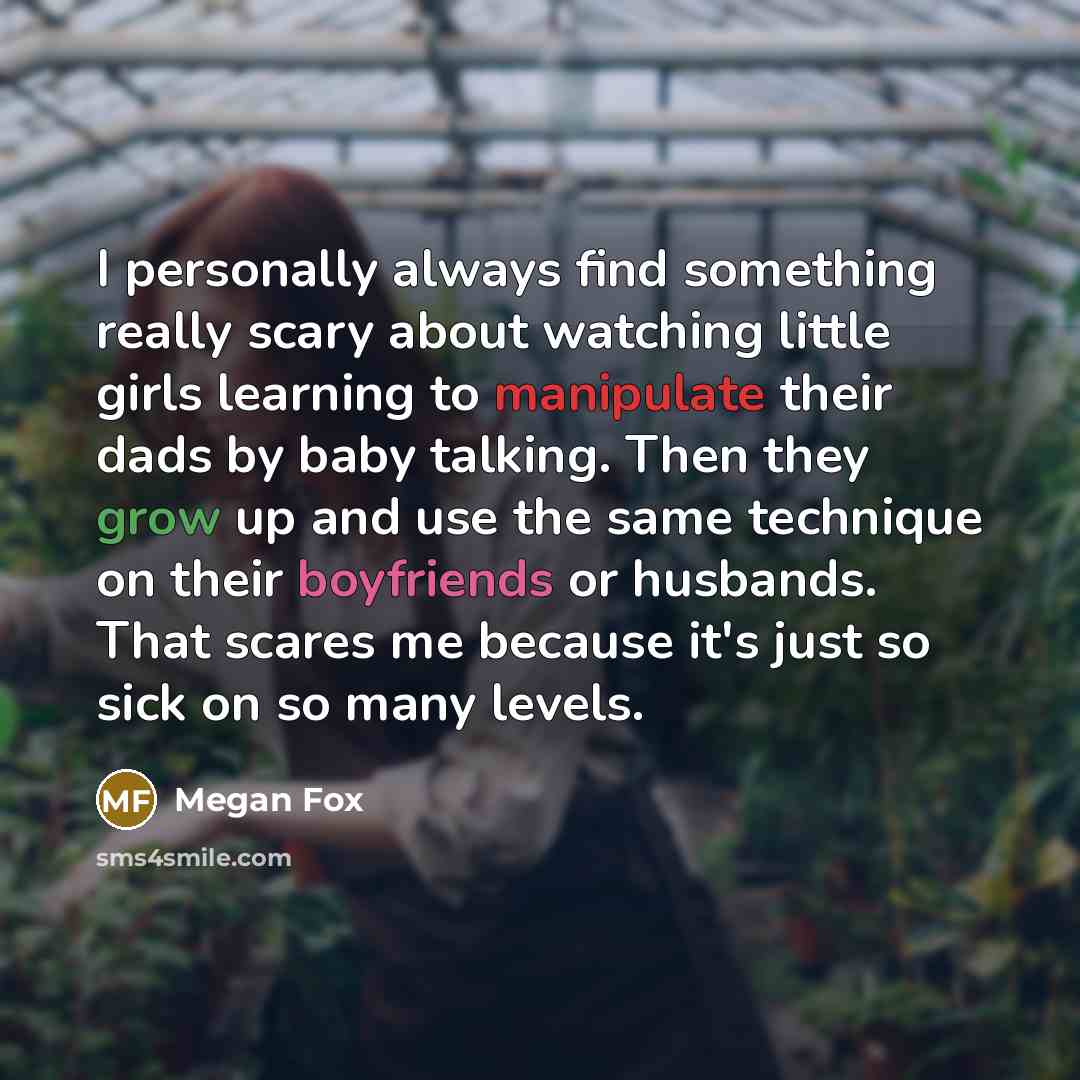 “I personally always find something really scary about watching little girls learning to manipulate their dads by baby talking. Then they grow up and use the same technique on their boyfriends or husbands. That scares me because it's just so sick on so many levels.” quote by Megan Fox