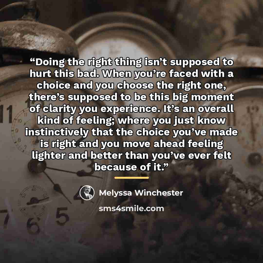 “Doing the right thing isn’t supposed to hurt this bad. When you’re faced with a choice and you choose the right one, there’s supposed to be this big moment of clarity you experience. It’s an overall kind of feeling; where you just know instinctively that the choice you’ve made is right and you…” quote by Melyssa Winchester