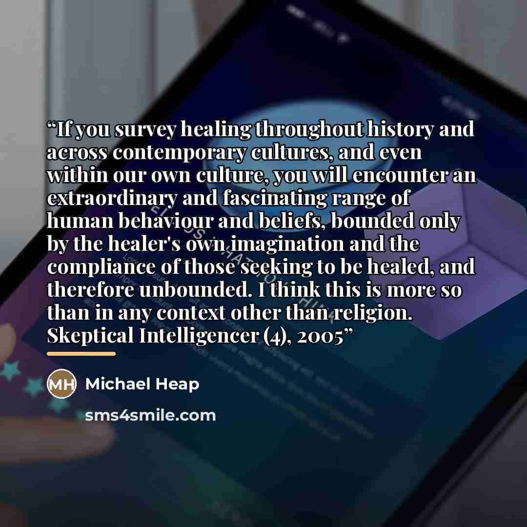 “If you survey healing throughout history and across contemporary cultures, and even within our own culture, you will encounter an extraordinary and fascinating range of human behaviour and beliefs, bounded only by the healer's own imagination and the compliance of those seeking to be healed, and…” quote by Michael Heap