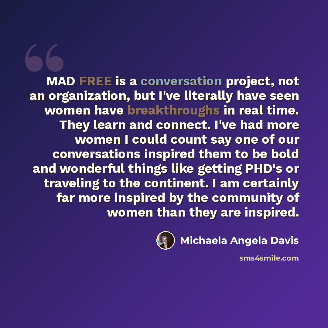 “MAD FREE is a conversation project, not an organization, but I've literally have seen women have breakthroughs in real time. They learn and connect. I've had more women I could count say one of our conversations inspired them to be bold and wonderful things like getting PHD's or traveling to the…” quote by Michaela Angela Davis