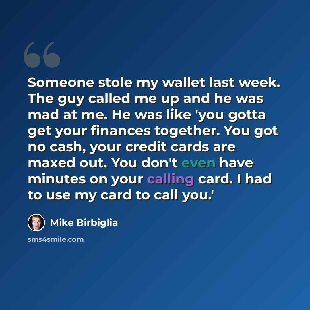 “Someone stole my wallet last week. The guy called me up and he was mad at me. He was like 'you gotta get your finances together. You got no cash, your credit cards are maxed out. You don't even have minutes on your calling card. I had to use my card to call you.'” quote by Mike Birbiglia