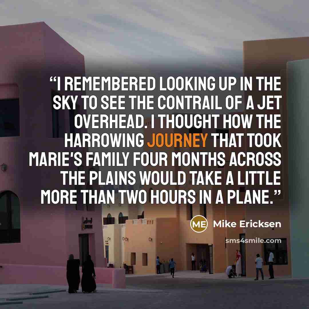 “I remembered looking up in the sky to see the contrail of a jet overhead. I thought how the harrowing journey that took Marie's family four months across the plains would take a little more than two hours in a plane.” quote by Mike Ericksen