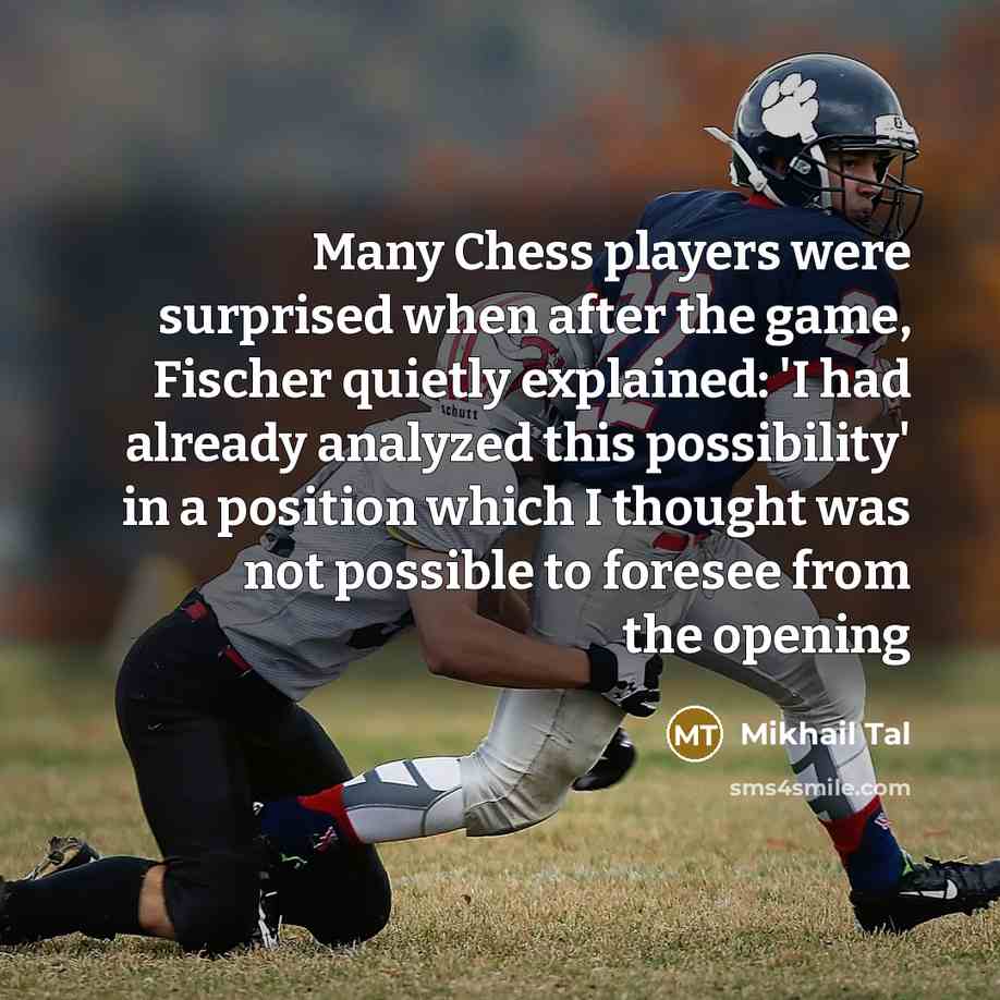 “Many Chess players were surprised when after the game, Fischer quietly explained: 'I had already analyzed this possibility' in a position which I thought was not possible to foresee from the opening” quote by Mikhail Tal