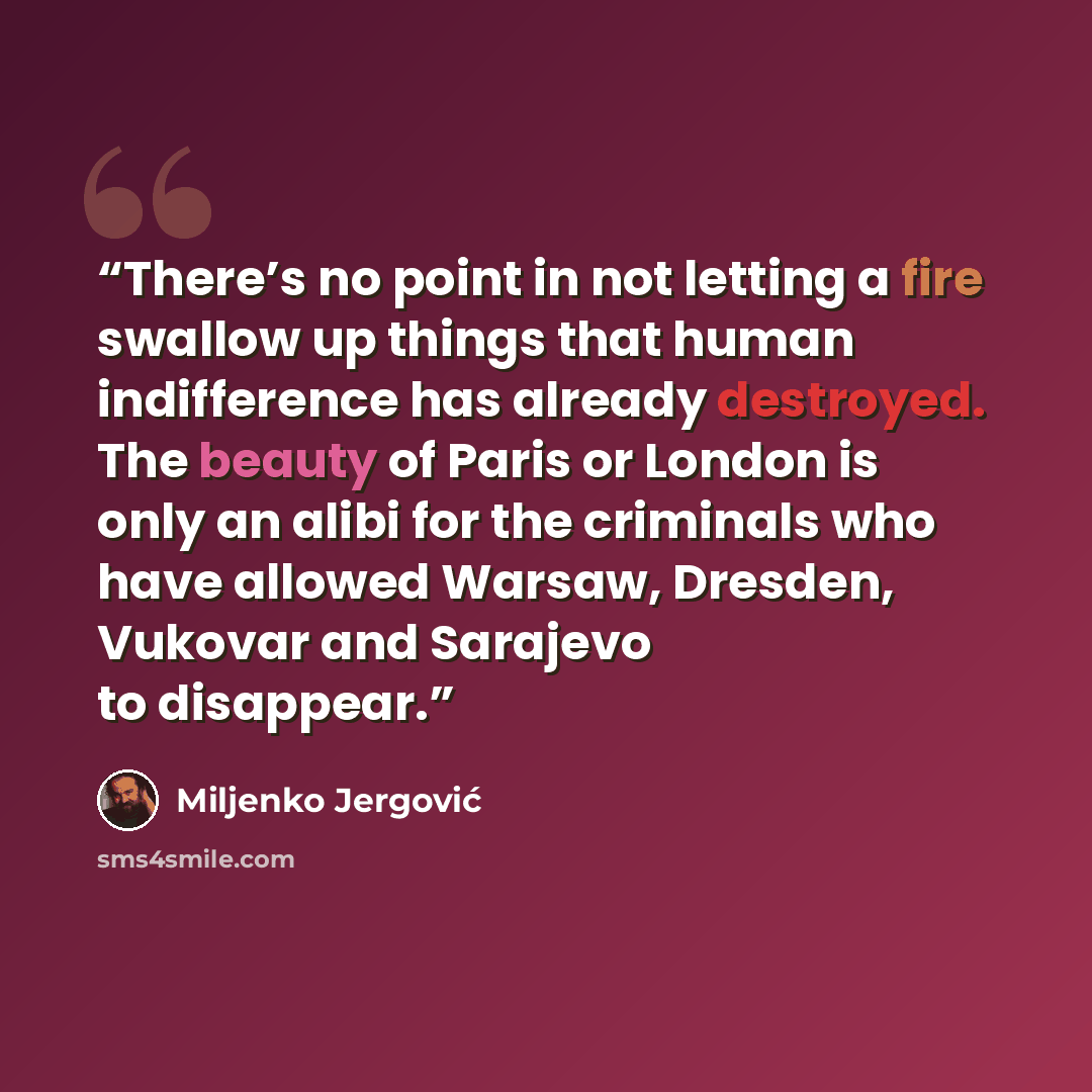 “There’s no point in not letting a fire swallow up things that human indifference has already destroyed. The beauty of Paris or London is only an alibi for the criminals who have allowed Warsaw, Dresden, Vukovar and Sarajevo to disappear.” quote by Miljenko Jergović