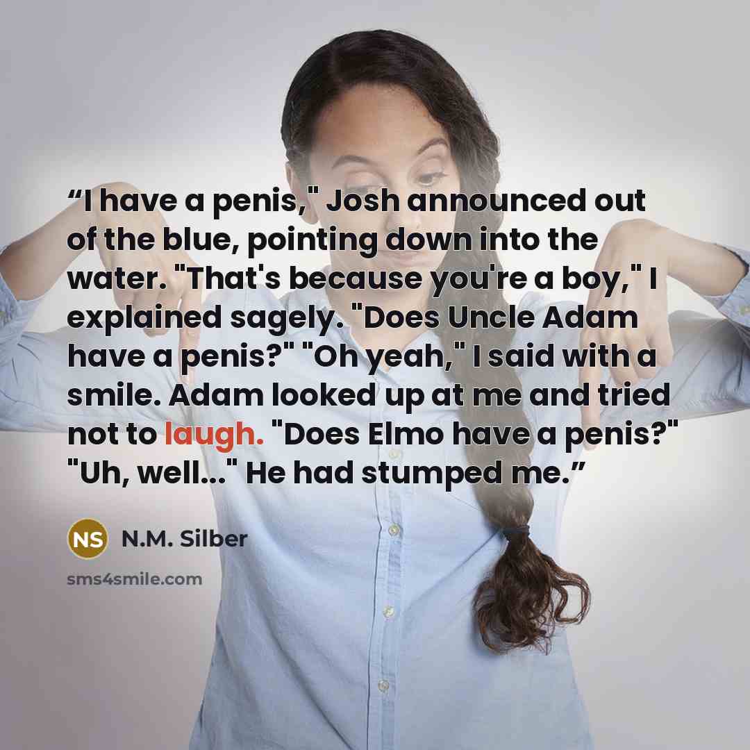“I have a penis," Josh announced out of the blue, pointing down into the water. "That's because you're a boy," I explained sagely. "Does Uncle Adam have a penis?" "Oh yeah," I said with a smile. Adam looked up at me and tried not to laugh. "Does Elmo have a penis?" "Uh, well..." He had stumped me.” quote by N.M. Silber