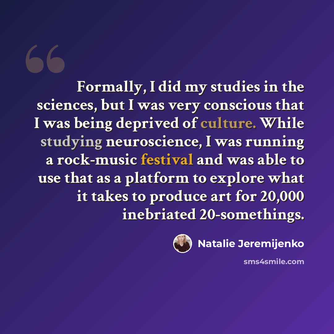 “Formally, I did my studies in the sciences, but I was very conscious that I was being deprived of culture. While studying neuroscience, I was running a rock-music festival and was able to use that as a platform to explore what it takes to produce art for 20,000 inebriated 20-somethings.” quote by Natalie Jeremijenko