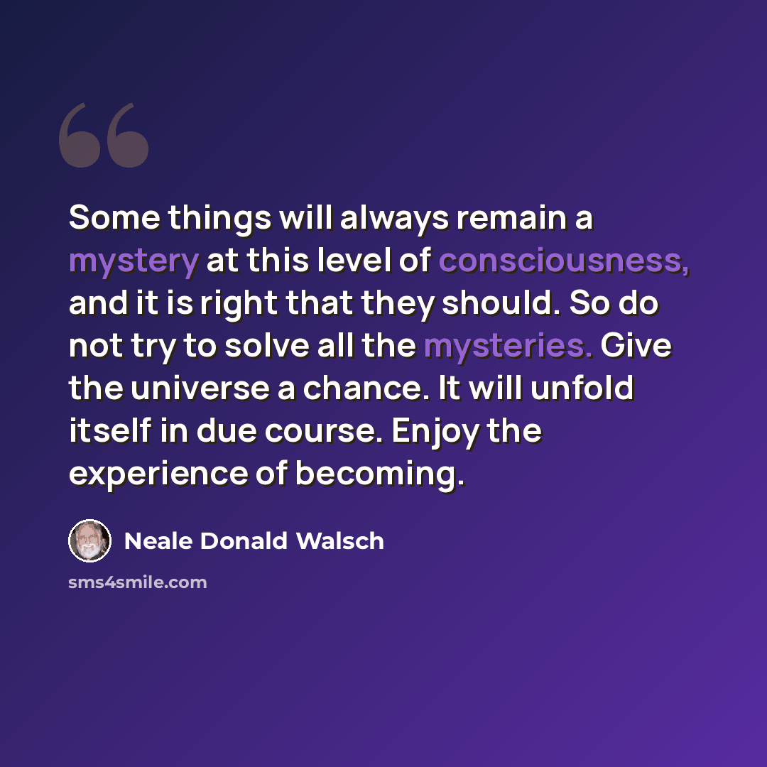 “Some things will always remain a mystery at this level of consciousness, and it is right that they should. So do not try to solve all the mysteries. Give the universe a chance. It will unfold itself in due course. Enjoy the experience of becoming.” quote by Neale Donald Walsch