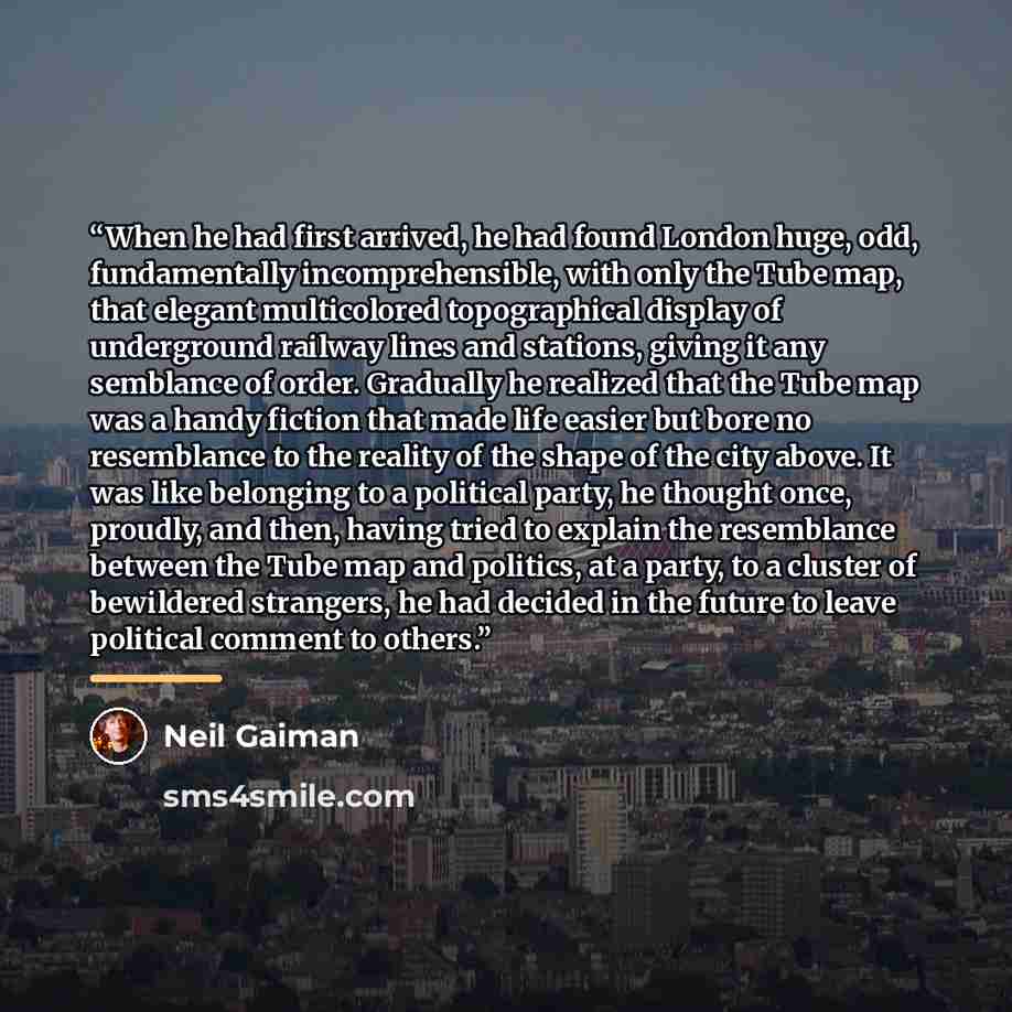 “When he had first arrived, he had found London huge, odd, fundamentally incomprehensible, with only the Tube map, that elegant multicolored topographical display of underground railway lines and stations, giving it any semblance of order. Gradually he realized that the Tube map was a handy fiction…” quote by Neil Gaiman