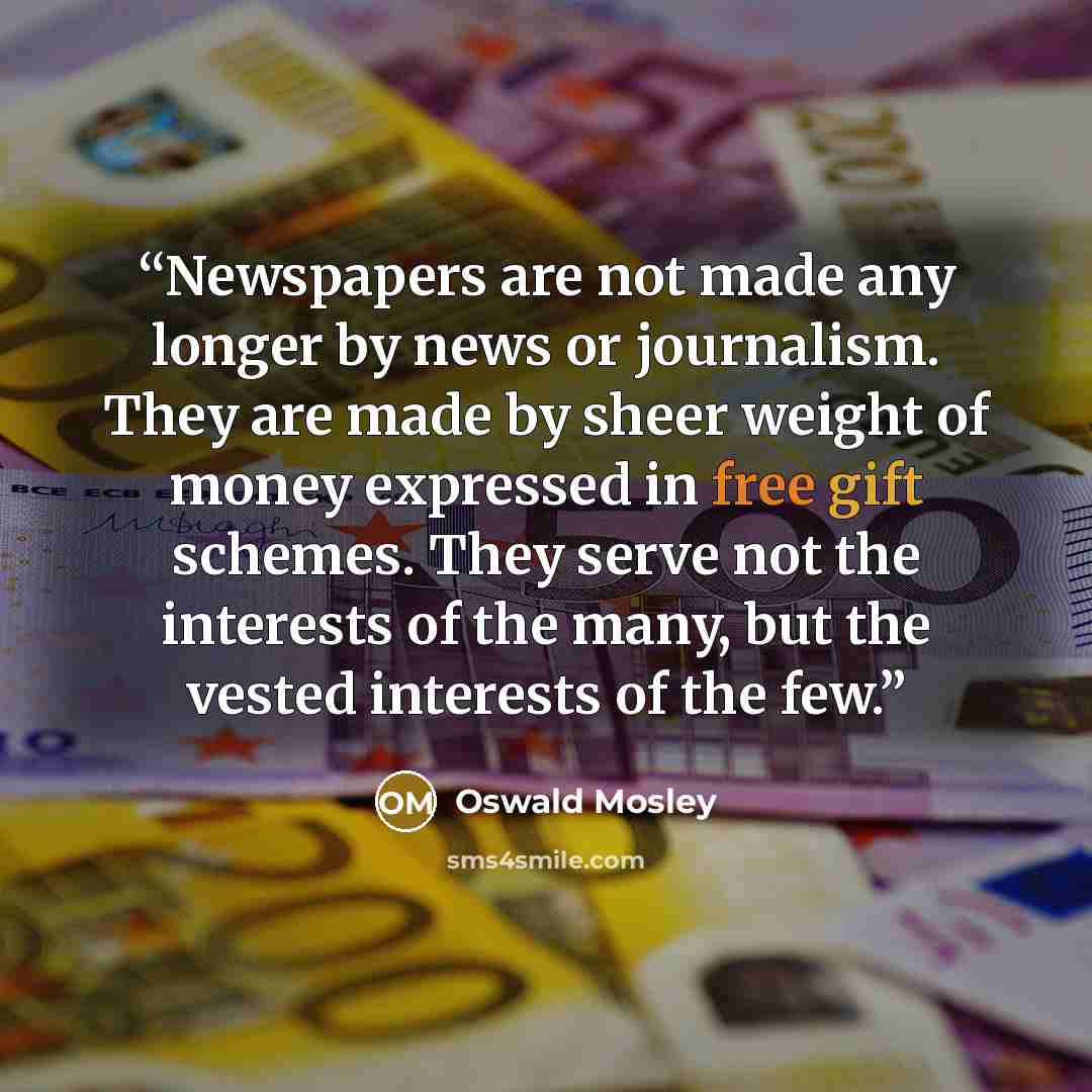 “Newspapers are not made any longer by news or journalism. They are made by sheer weight of money expressed in free gift schemes. They serve not the interests of the many, but the vested interests of the few.” quote by Oswald Mosley