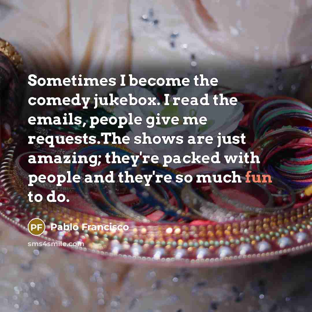 “Sometimes I become the comedy jukebox. I read the emails, people give me requests.The shows are just amazing; they're packed with people and they're so much fun to do.” quote by Pablo Francisco