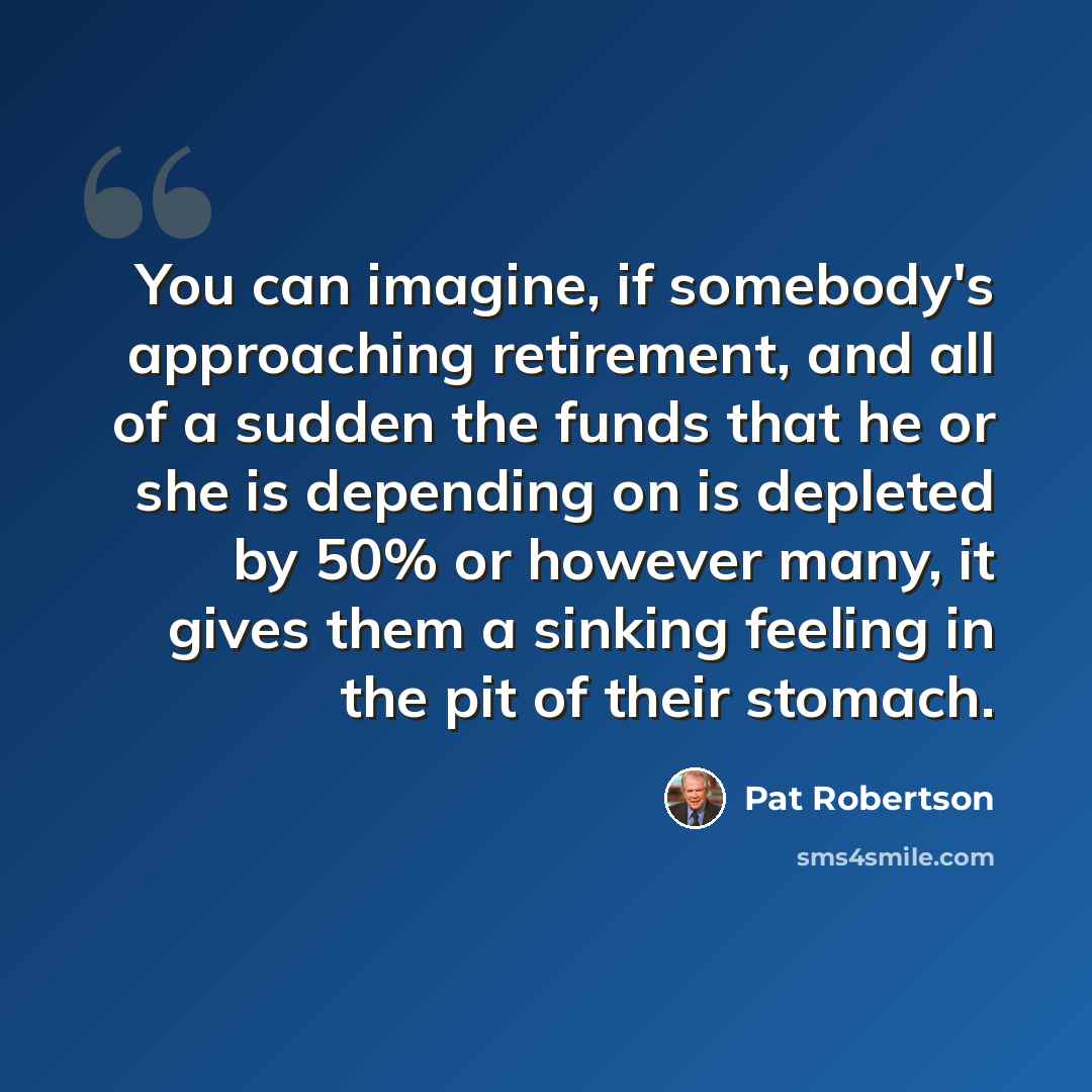 “You can imagine, if somebody's approaching retirement, and all of a sudden the funds that he or she is depending on is depleted by 50% or however many, it gives them a sinking feeling in the pit of their stomach.” quote by Pat Robertson