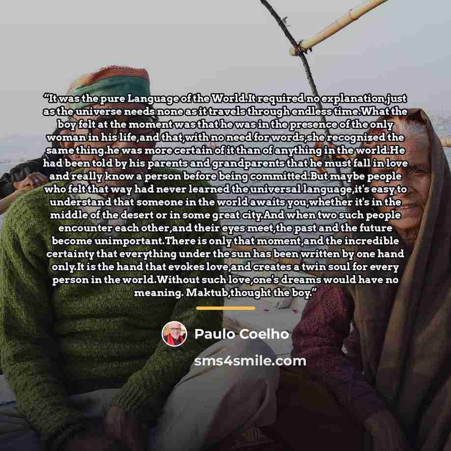 “It was the pure Language of the World.It required no explanation,just as the universe needs none as it travels through endless time.What the boy felt at the moment was that he was in the presence of the only woman in his life,and that,with no need for words,she recognized the same thing.he was…” quote by Paulo Coelho