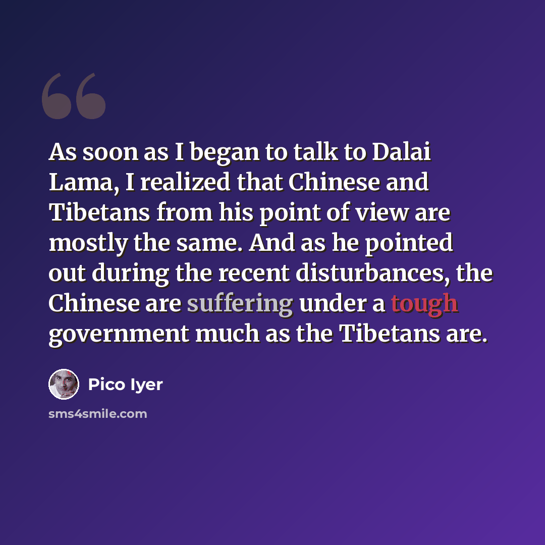 “As soon as I began to talk to Dalai Lama, I realized that Chinese and Tibetans from his point of view are mostly the same. And as he pointed out during the recent disturbances, the Chinese are suffering under a tough government much as the Tibetans are.” quote by Pico Iyer