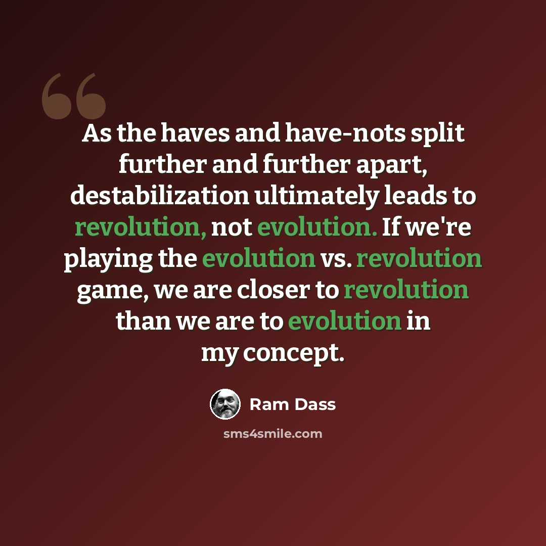 “As the haves and have-nots split further and further apart, destabilization ultimately leads to revolution, not evolution. If we're playing the evolution vs. revolution game, we are closer to revolution than we are to evolution in my concept.” quote by Ram Dass