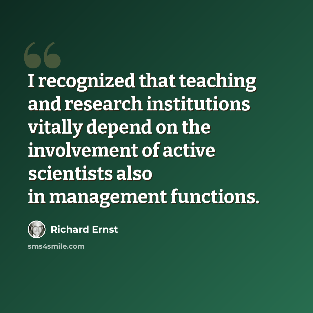 “I recognized that teaching and research institutions vitally depend on the involvement of active scientists also in management functions.” quote by Richard Ernst