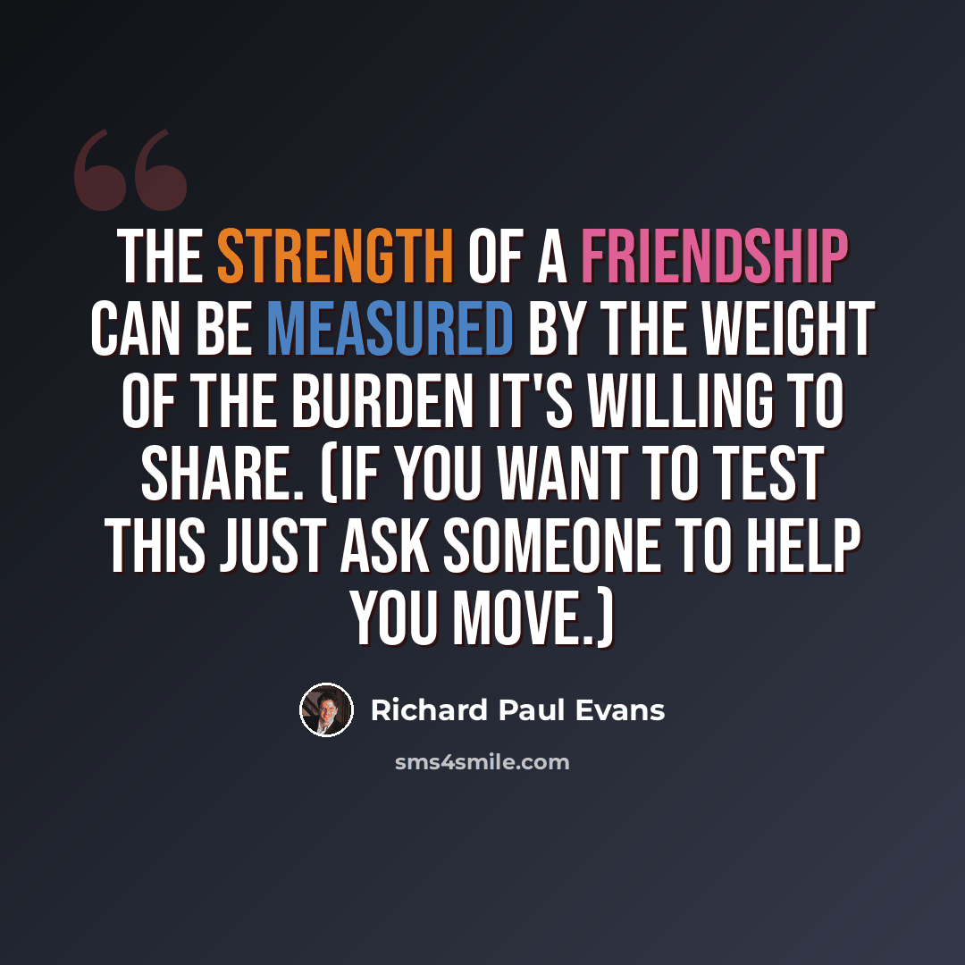 “The strength of a friendship can be measured by the weight of the burden it's willing to share. (If you want to test this just ask someone to help you move.)” quote by Richard Paul Evans
