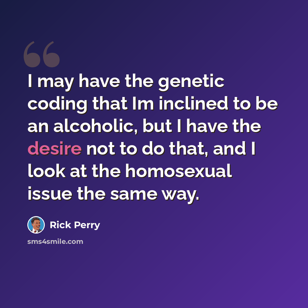 “I may have the genetic coding that Im inclined to be an alcoholic, but I have the desire not to do that, and I look at the homosexual issue the same way.” quote by Rick Perry