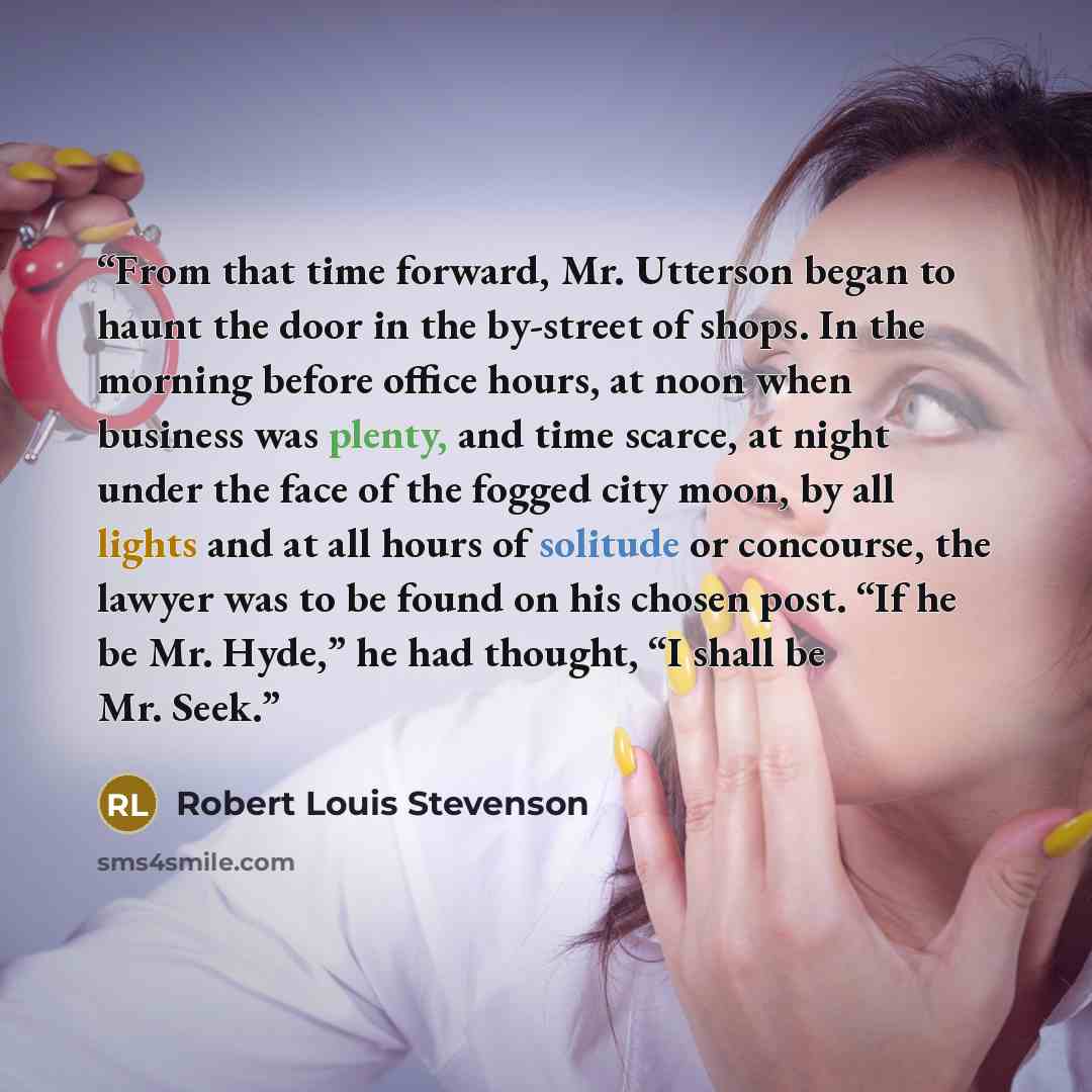 “From that time forward, Mr. Utterson began to haunt the door in the by-street of shops. In the morning before office hours, at noon when business was plenty, and time scarce, at night under the face of the fogged city moon, by all lights and at all hours of solitude or concourse, the lawyer was to…” quote by Robert Louis Stevenson