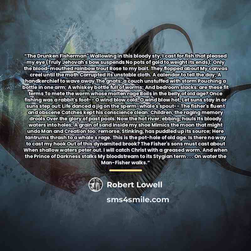 “The Drunken Fisherman" Wallowing in this bloody sty, I cast for fish that pleased my eye (Truly Jehovah's bow suspends No pots of gold to weight its ends); Only the blood-mouthed rainbow trout Rose to my bait. They flopped about My canvas creel until the moth Corrupted its unstable cloth. A…” quote by Robert Lowell