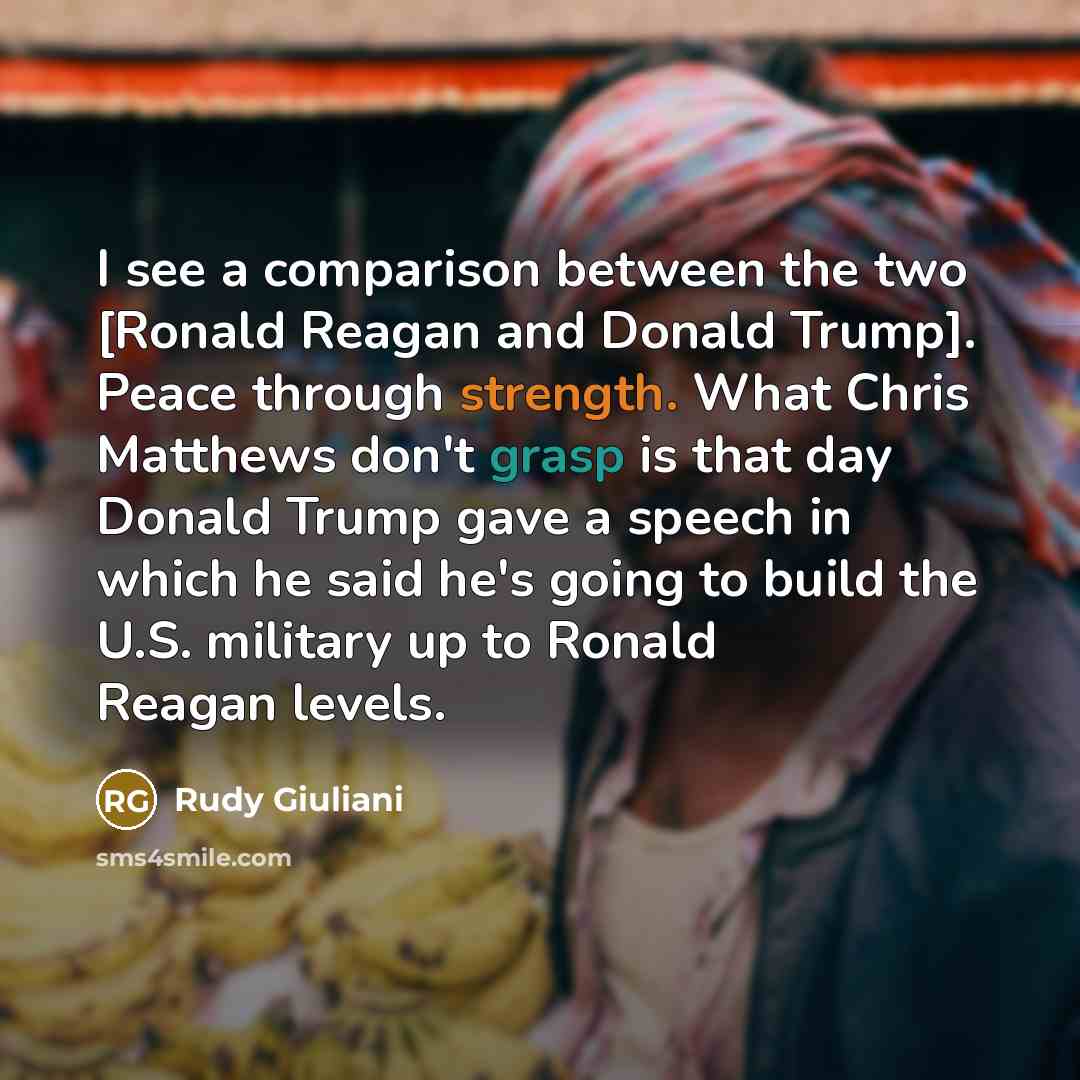 “I see a comparison between the two [Ronald Reagan and Donald Trump]. Peace through strength. What Chris Matthews don't grasp is that day Donald Trump gave a speech in which he said he's going to build the U.S. military up to Ronald Reagan levels.” quote by Rudy Giuliani