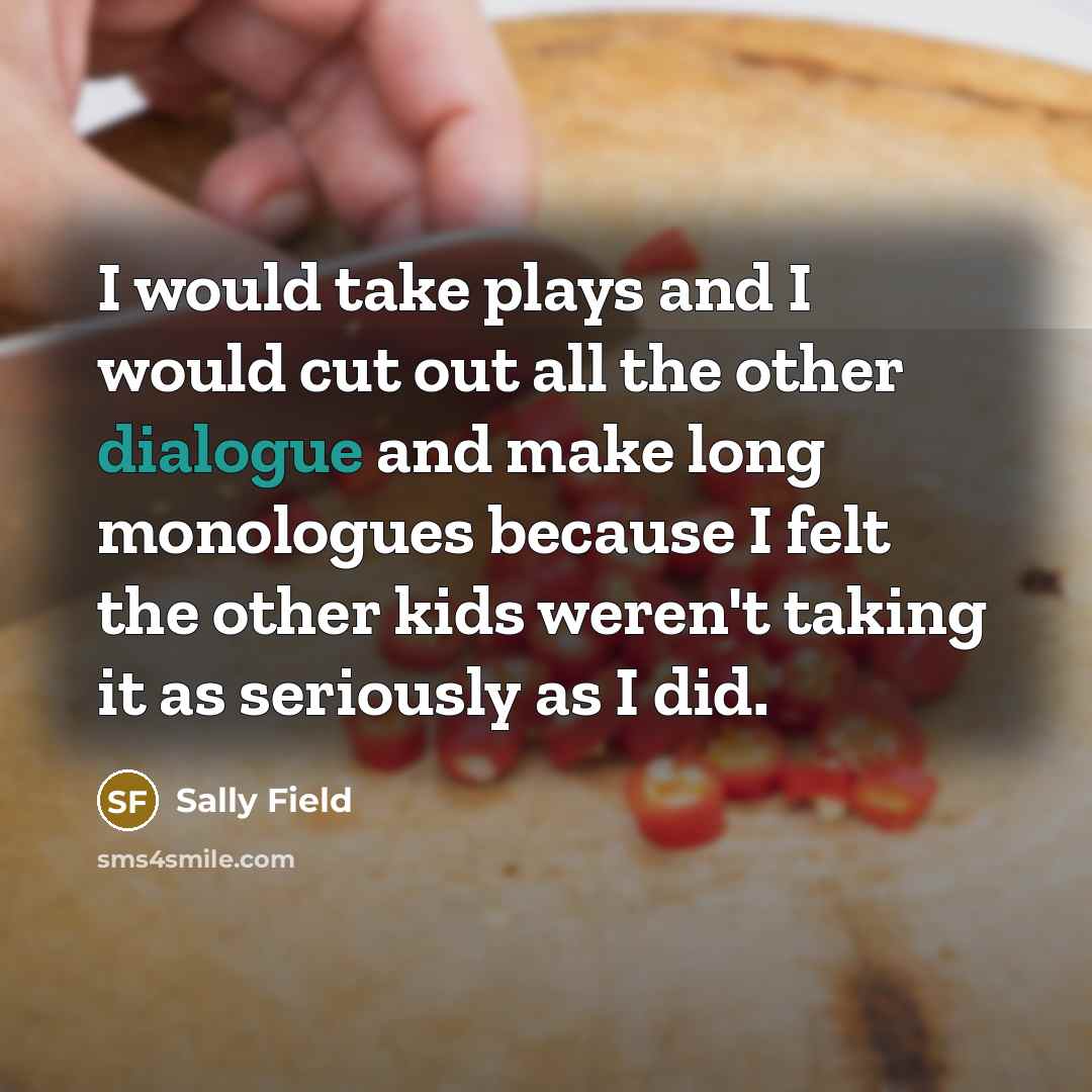 “I would take plays and I would cut out all the other dialogue and make long monologues because I felt the other kids weren't taking it as seriously as I did.” quote by Sally Field