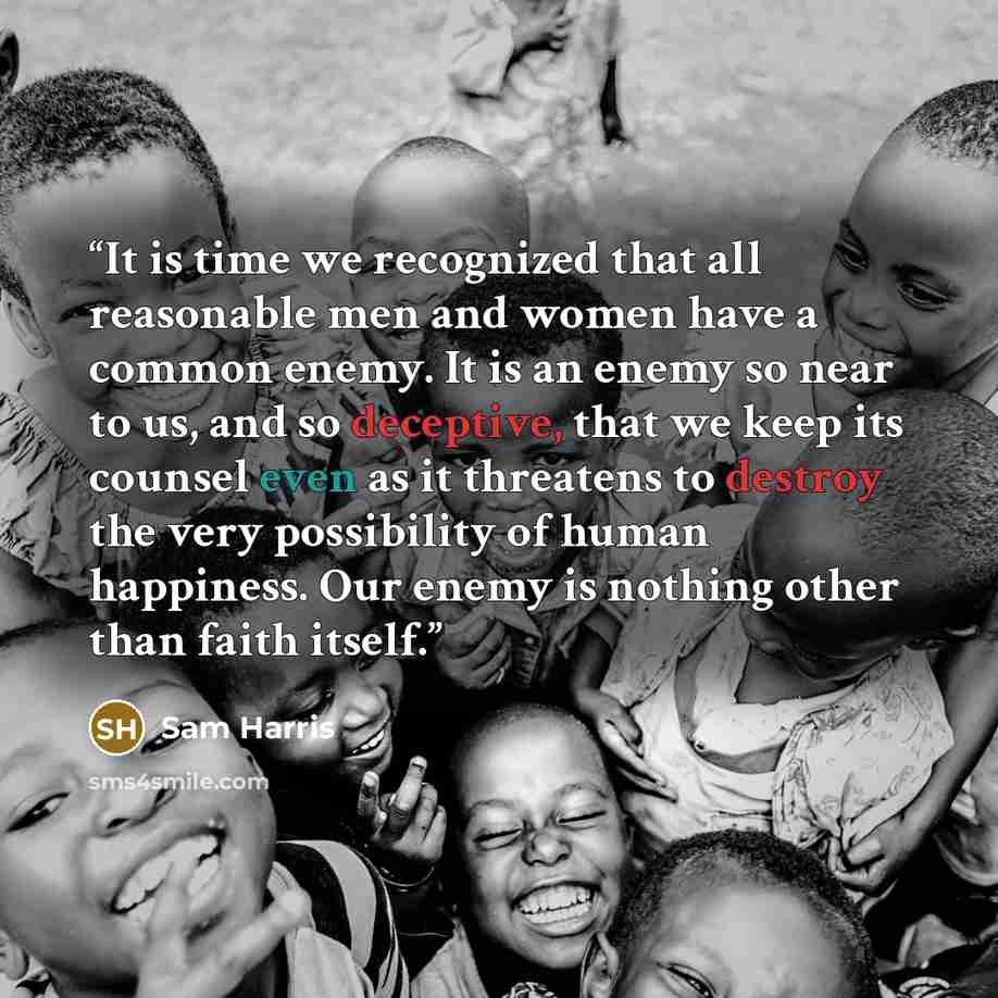 “It is time we recognized that all reasonable men and women have a common enemy. It is an enemy so near to us, and so deceptive, that we keep its counsel even as it threatens to destroy the very possibility of human happiness. Our enemy is nothing other than faith itself.” quote by Sam Harris
