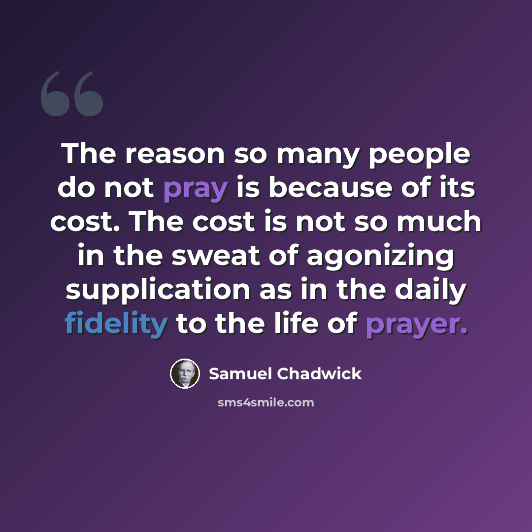 “The reason so many people do not pray is because of its cost. The cost is not so much in the sweat of agonizing supplication as in the daily fidelity to the life of prayer.” quote by Samuel Chadwick