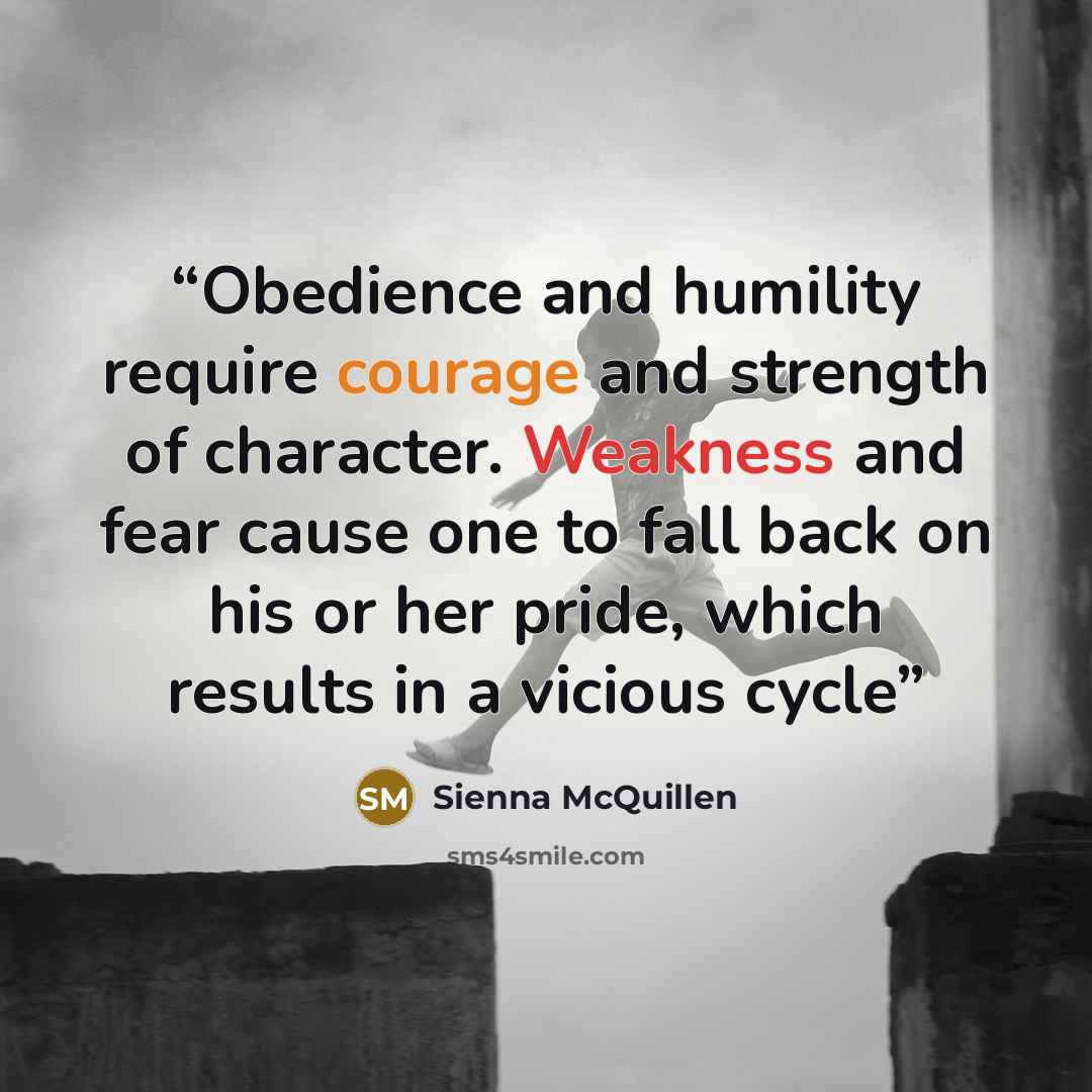 “Obedience and humility require courage and strength of character. Weakness and fear cause one to fall back on his or her pride, which results in a vicious cycle” quote by Sienna McQuillen