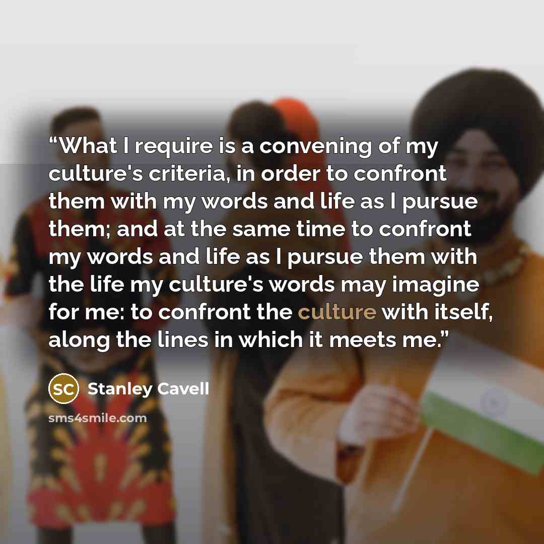 “What I require is a convening of my culture's criteria, in order to confront them with my words and life as I pursue them; and at the same time to confront my words and life as I pursue them with the life my culture's words may imagine for me: to confront the culture with itself, along the lines…” quote by Stanley Cavell