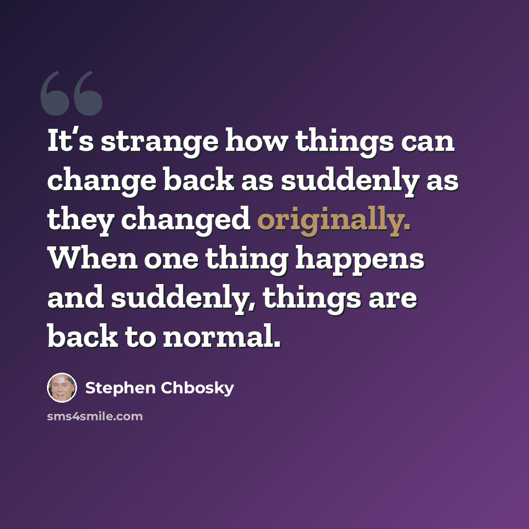“It’s strange how things can change back as suddenly as they changed originally. When one thing happens and suddenly, things are back to normal.” quote by Stephen Chbosky