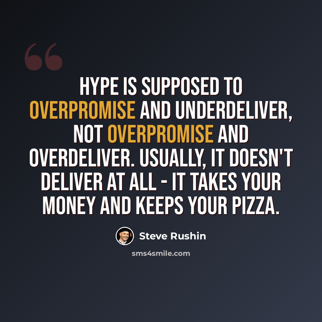 “Hype is supposed to overpromise and underdeliver, not overpromise and overdeliver. Usually, it doesn't deliver at all - it takes your money and keeps your pizza.” quote by Steve Rushin