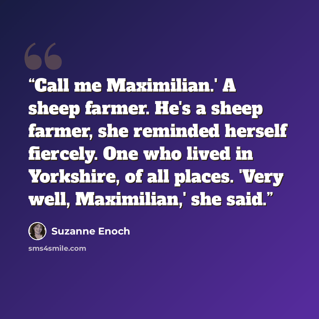 “Call me Maximilian.' A sheep farmer. He's a sheep farmer, she reminded herself fiercely. One who lived in Yorkshire, of all places. 'Very well, Maximilian,' she said.” quote by Suzanne Enoch