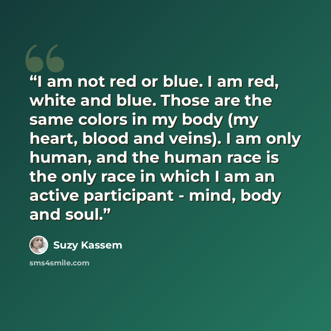“I am not red or blue. I am red, white and blue. Those are the same colors in my body (my heart, blood and veins). I am only human, and the human race is the only race in which I am an active participant - mind, body and soul.” quote by Suzy Kassem