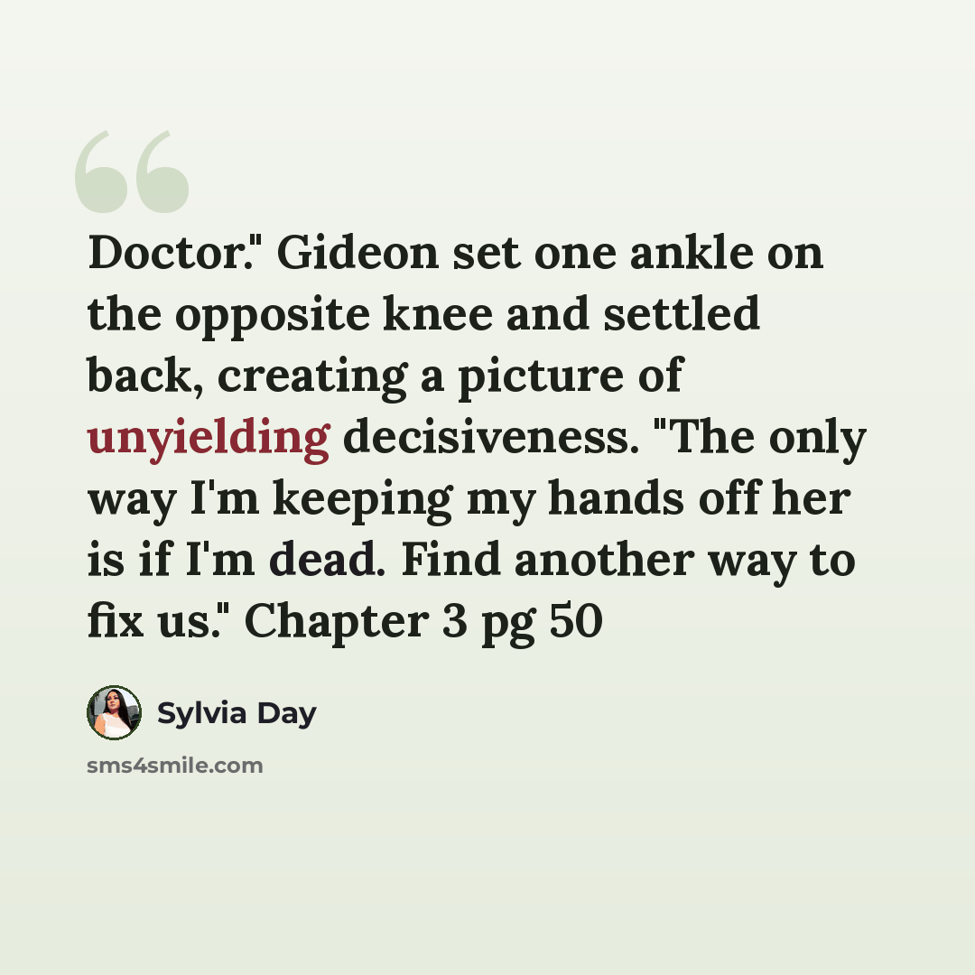 “Doctor." Gideon set one ankle on the opposite knee and settled back, creating a picture of unyielding decisiveness. "The only way I'm keeping my hands off her is if I'm dead. Find another way to fix us." Chapter 3 pg 50” quote by Sylvia Day