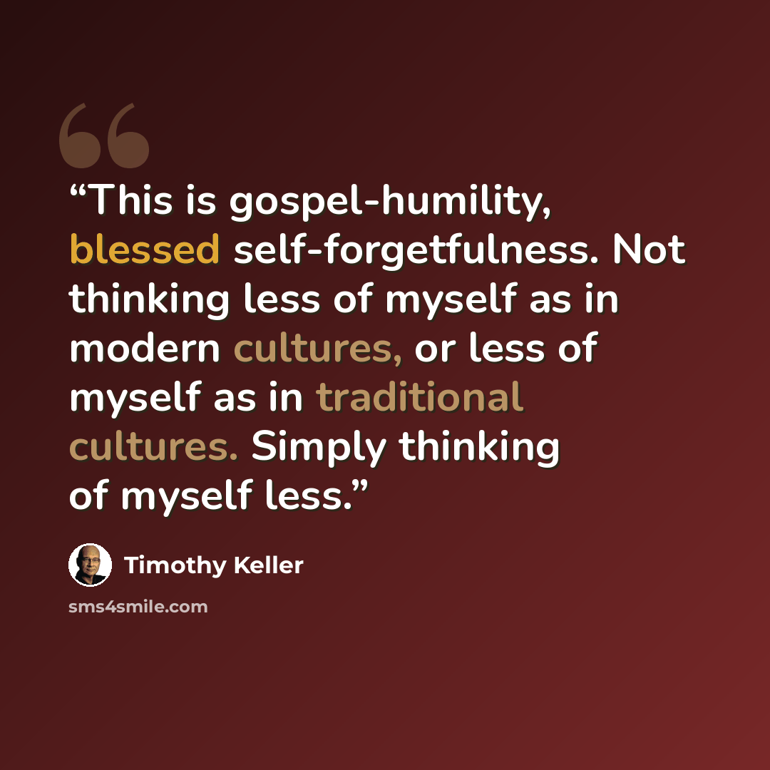 “This is gospel-humility, blessed self-forgetfulness. Not thinking less of myself as in modern cultures, or less of myself as in traditional cultures. Simply thinking of myself less.” quote by Timothy Keller