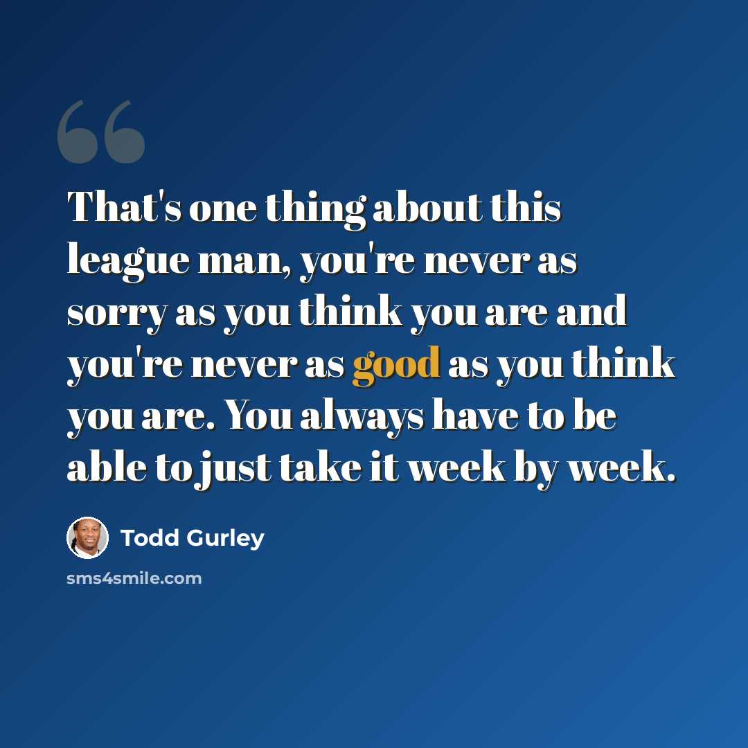 “That's one thing about this league man, you're never as sorry as you think you are and you're never as good as you think you are. You always have to be able to just take it week by week.” quote by Todd Gurley