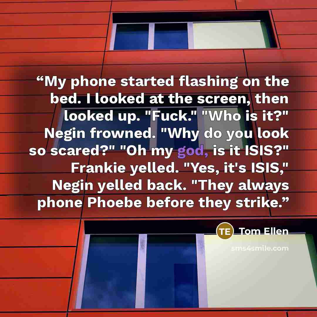 “My phone started flashing on the bed. I looked at the screen, then looked up. "Fuck." "Who is it?" Negin frowned. "Why do you look so scared?" "Oh my god, is it ISIS?" Frankie yelled. "Yes, it's ISIS," Negin yelled back. "They always phone Phoebe before they strike.” quote by Tom Ellen