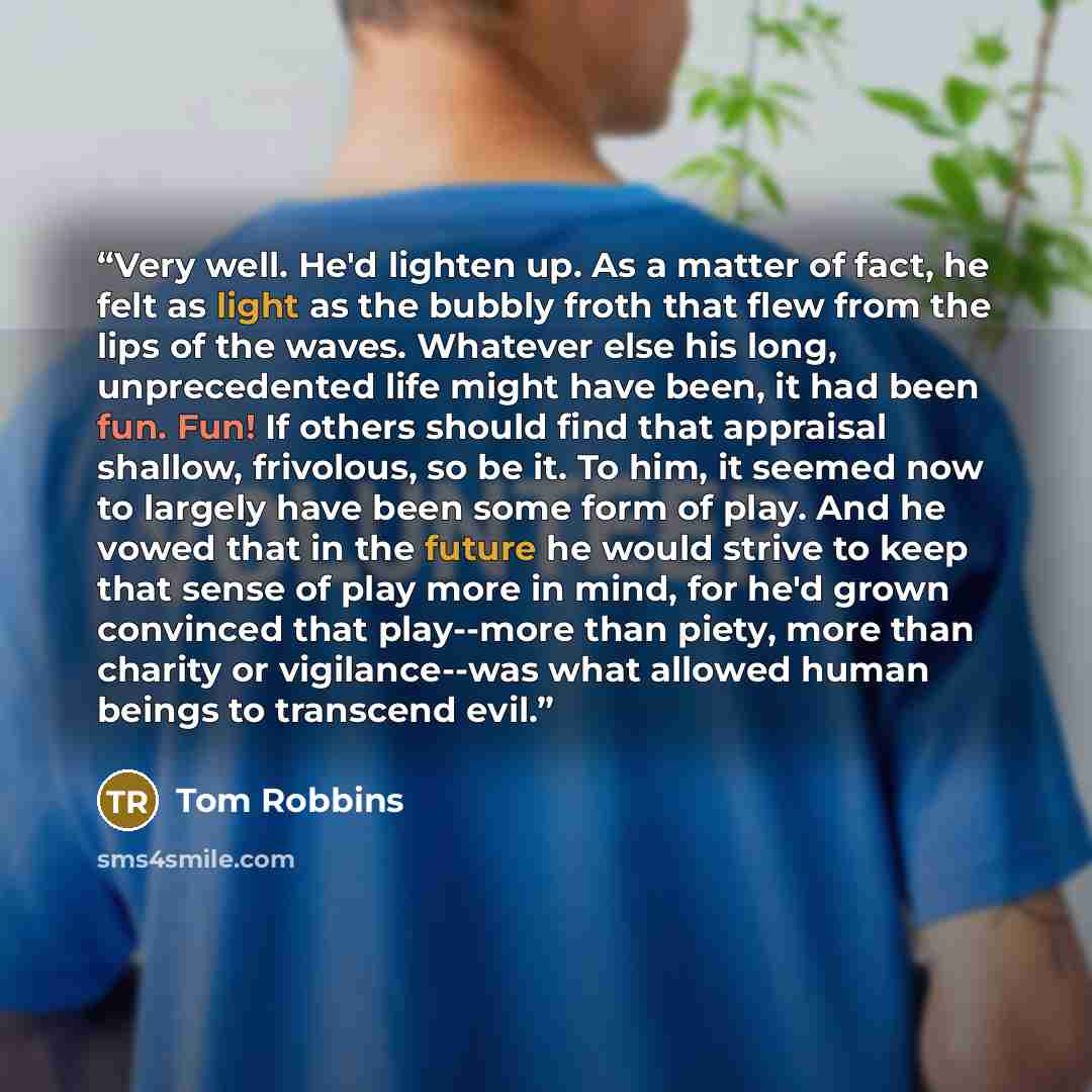 “Very well. He'd lighten up. As a matter of fact, he felt as light as the bubbly froth that flew from the lips of the waves. Whatever else his long, unprecedented life might have been, it had been fun. Fun! If others should find that appraisal shallow, frivolous, so be it. To him, it seemed now to…” quote by Tom Robbins