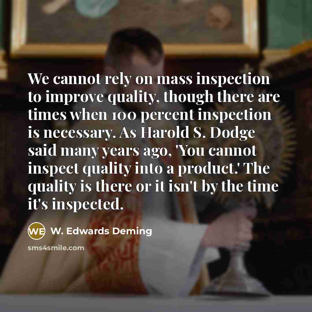“We cannot rely on mass inspection to improve quality, though there are times when 100 percent inspection is necessary. As Harold S. Dodge said many years ago, 'You cannot inspect quality into a product.' The quality is there or it isn't by the time it's inspected.” quote by W. Edwards Deming