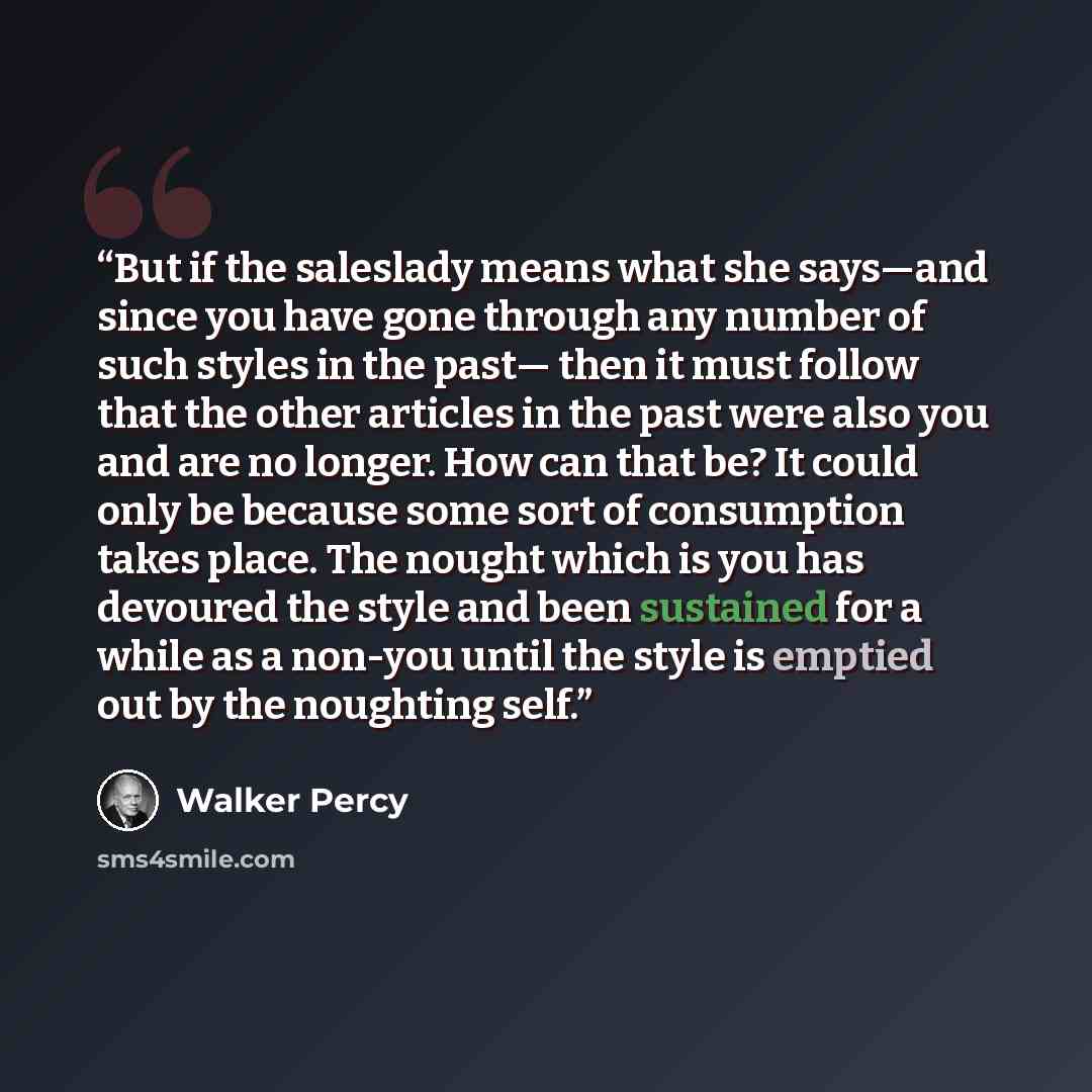 “But if the saleslady means what she says—and since you have gone through any number of such styles in the past— then it must follow that the other articles in the past were also you and are no longer. How can that be? It could only be because some sort of consumption takes place. The nought which…” quote by Walker Percy