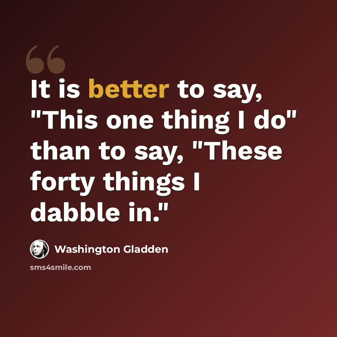 “It is better to say, "This one thing I do" than to say, "These forty things I dabble in."” quote by Washington Gladden