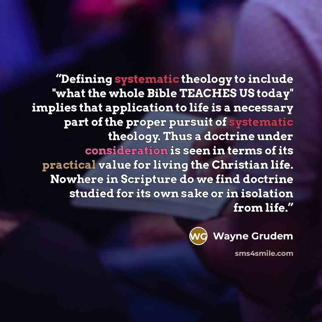 “Defining systematic theology to include "what the whole Bible TEACHES US today" implies that application to life is a necessary part of the proper pursuit of systematic theology. Thus a doctrine under consideration is seen in terms of its practical value for living the Christian life. Nowhere in…” quote by Wayne Grudem