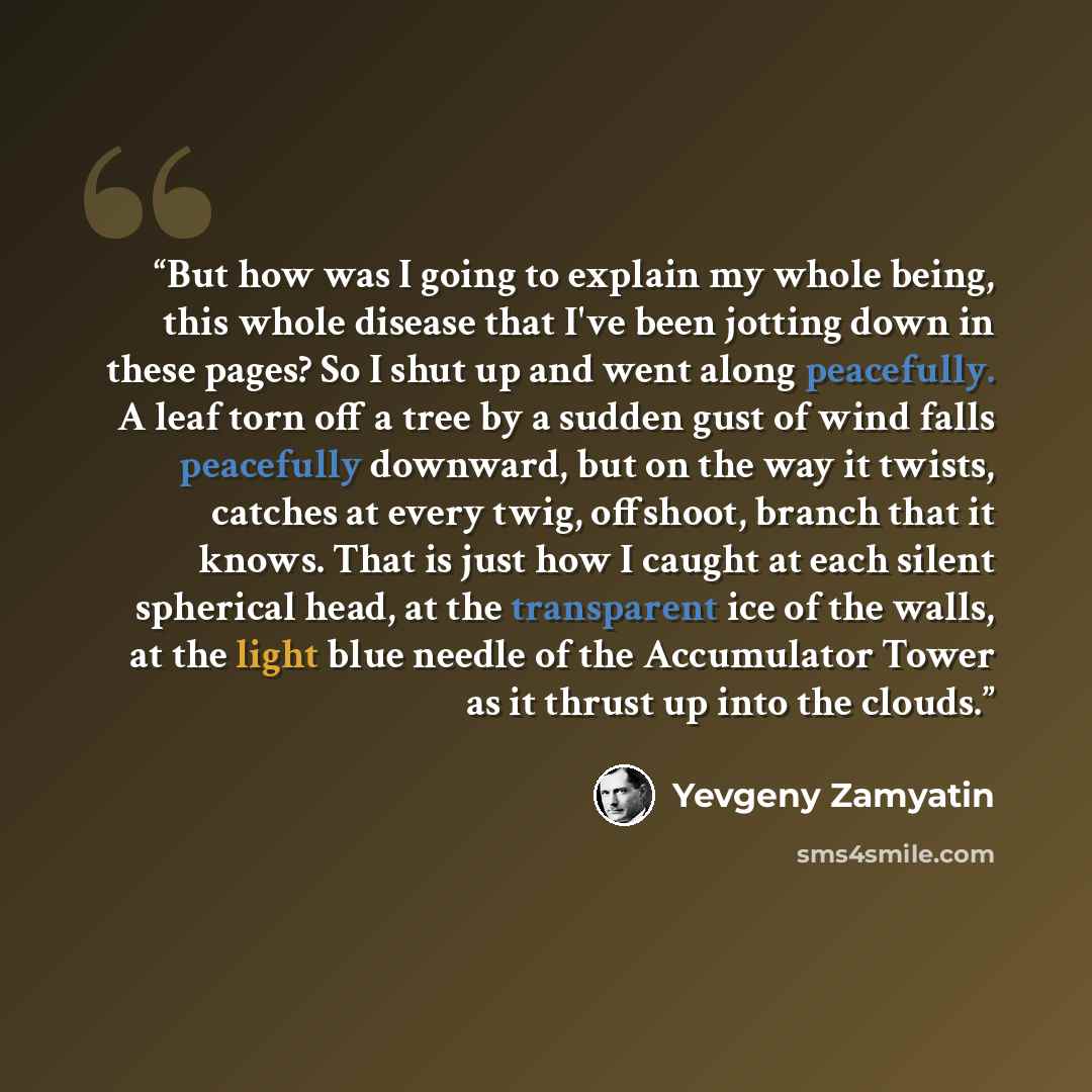 “But how was I going to explain my whole being, this whole disease that I've been jotting down in these pages? So I shut up and went along peacefully. A leaf torn off a tree by a sudden gust of wind falls peacefully downward, but on the way it twists, catches at every twig, offshoot, branch that it…” quote by Yevgeny Zamyatin