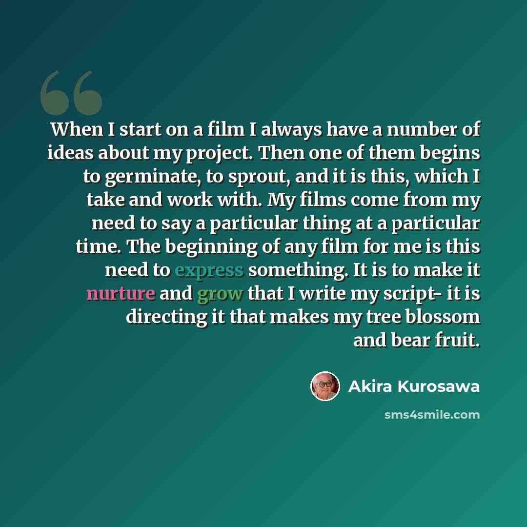 “When I start on a film I always have a number of ideas about my project. Then one of them begins to germinate, to sprout, and it is this, which I take and work with. My films come from my need to say a particular thing at a particular time. The beginning of any film for me is this need to express…” quote by Akira Kurosawa