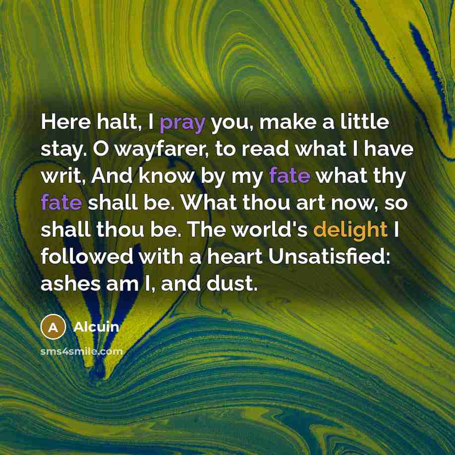 “Here halt, I pray you, make a little stay. O wayfarer, to read what I have writ, And know by my fate what thy fate shall be. What thou art now, so shall thou be. The world's delight I followed with a heart Unsatisfied: ashes am I, and dust.” quote by Alcuin