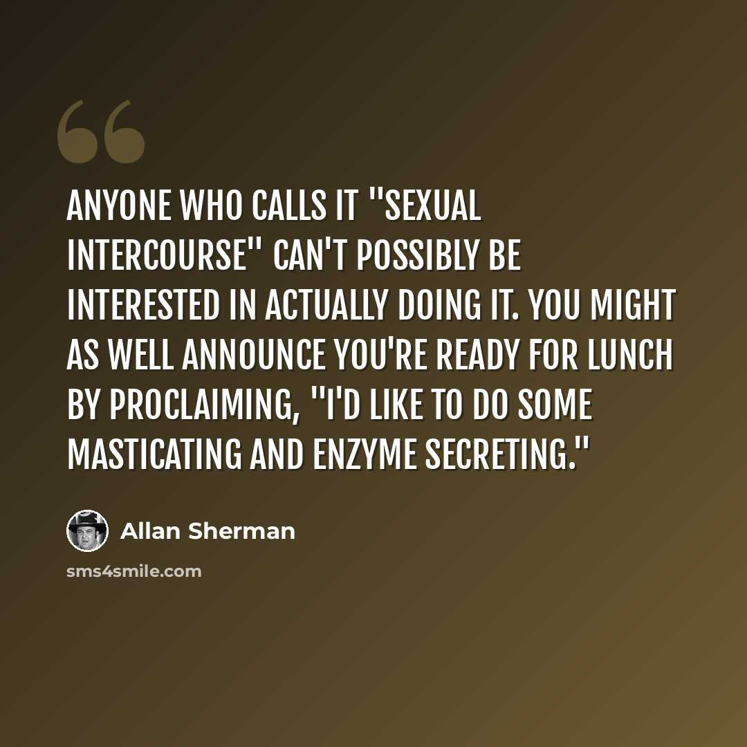 “Anyone who calls it "sexual intercourse" can't possibly be interested in actually doing it. You might as well announce you're ready for lunch by proclaiming, "I'd like to do some masticating and enzyme secreting."” quote by Allan Sherman