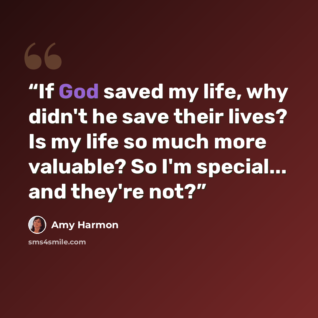 “If God saved my life, why didn't he save their lives? Is my life so much more valuable? So I'm special... and they're not?” quote by Amy Harmon