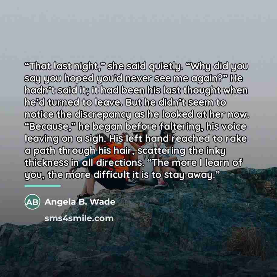 “That last night,” she said quietly. “Why did you say you hoped you'd never see me again?” He hadn’t said it; it had been his last thought when he’d turned to leave. But he didn’t seem to notice the discrepancy as he looked at her now. “Because,” he began before faltering, his voice leaving on a…” quote by Angela B. Wade
